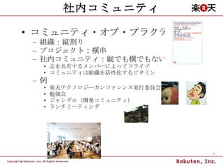社内コミュニティ コミュニティ・オブ・プラクティス 組織：縦割り プロジェクト：横串 社内コミュニティ：縦でも横でもない 志を共有するメンバーによってドライブ コミュニティは組織を活性化するビタミン 例 楽天テクノロジーカンファレンス実行委員会 勉強会 ジャングル（開発コミュニティ） ランチミーティング 
