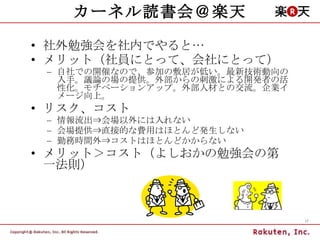 カーネル読書会＠楽天 社外勉強会を社内でやると… メリット（社員にとって、会社にとって） 自社での開催なので、参加の敷居が低い。最新技術動向の入手。議論の場の提供。外部からの刺激による開発者の活性化。モチベーションアップ。外部人材との交流。企業イメージ向上。 リスク、コスト 情報流出⇒会場以外には入れない 会場提供⇒直接的な費用はほとんど発生しない 勤務時間外⇒コストはほとんどかからない メリット＞コスト（よしおかの勉強会の第一法則） 