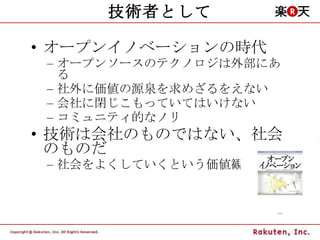 技術者として オープンイノベーションの時代 オープンソースのテクノロジは外部にある 社外に価値の源泉を求めざるをえない 会社に閉じこもっていてはいけない コミュニティ的なノリ 技術は会社のものではない、社会のものだ 社会をよくしていくという価値観 