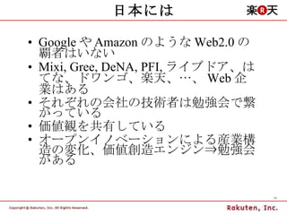 日本には Google や Amazon のような Web2.0 の覇者はいない Mixi, Gree, DeNA, PFI, ライブドア、はてな、ドワンゴ、楽天、…、 Web 企業はある それぞれの会社の技術者は勉強会で繋がっている 価値観を共有している オープンイノベーションによる産業構造の変化、価値創造エンジン⇒勉強会がある 