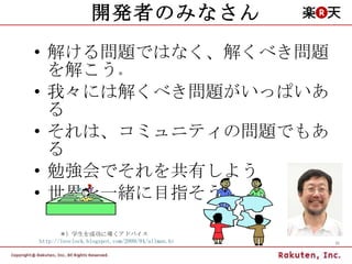 開発者のみなさん 解ける問題ではなく、解くべき問題を解こう ＊ 我々には解くべき問題がいっぱいある それは、コミュニティの問題でもある 勉強会でそれを共有しよう 世界を一緒に目指そう ＊）学生を成功に導くアドバイス  http://leoclock.blogspot.com/2009/04/ullman.html 