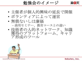 勉強会のイメージ 主催者が個人的興味の延長で開催 ボランティアによって運営 無償ないしは廉価 商用セミナー、教育コースとの違い 技術者の人的ネットワーク、知識獲得のプラットフォーム、キャリア形成のツール 
