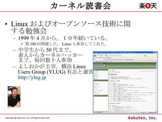 カーネル読書会 Linux およびオープンソース技術に関する勉強会 1999 年 4 月から。１０年続いている。 第 100 回開催した。 Linus も参加してくれた。 中学生から 50 代まで、 素人からカーネルハッカー まで、毎回数十人参加 よしおかが主宰。横浜 Linux  Users Group (YLUG) 有志と運営 http://ylug.jp 