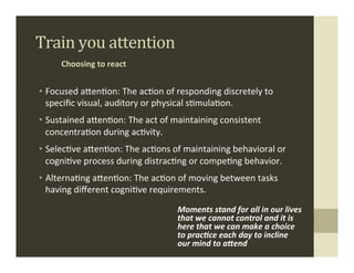 Train	
  you	
  attention	
  
       Choosing	
  to	
  react	
  


•  Focused	
  aMen.on:	
  The	
  ac.on	
  of	
  responding	
  discretely	
  to	
  
   speciﬁc	
  visual,	
  auditory	
  or	
  physical	
  s.mula.on.	
  
•  Sustained	
  aMen.on:	
  The	
  act	
  of	
  maintaining	
  consistent	
  
   concentra.on	
  during	
  ac.vity.	
  
•  Selec.ve	
  aMen.on:	
  The	
  ac.ons	
  of	
  maintaining	
  behavioral	
  or	
  
   cogni.ve	
  process	
  during	
  distrac.ng	
  or	
  compe.ng	
  behavior.	
  
•  Alterna.ng	
  aMen.on:	
  The	
  ac.on	
  of	
  moving	
  between	
  tasks	
  
   having	
  diﬀerent	
  cogni.ve	
  requirements.	
  

                                                Moments	
  stand	
  for	
  all	
  in	
  our	
  lives	
  
                                                that	
  we	
  cannot	
  control	
  and	
  it	
  is	
  
                                                here	
  that	
  we	
  can	
  make	
  a	
  choice	
  
                                                to	
  prac6ce	
  each	
  day	
  to	
  incline	
  
                                                our	
  mind	
  to	
  a8end	
  
 