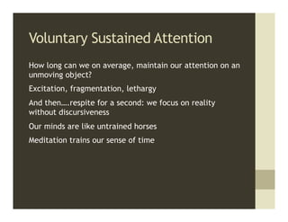 Voluntary Sustained Attention
How long can we on average, maintain our attention on an
unmoving object?
Excitation, fragmentation, lethargy
And then….respite for a second: we focus on reality
without discursiveness
Our minds are like untrained horses
Meditation trains our sense of time
 