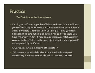 Practice	
  
         The	
  First	
  Step	
  up	
  the	
  ,me	
  staircase	
  


•  Catch	
  yourself	
  wan.ng	
  to	
  be	
  eﬃcient	
  and	
  stop	
  it:	
  You	
  will	
  hear	
  
   yourself	
  wan.ng	
  to	
  terminate	
  a	
  conversa.on	
  because	
  'it	
  is	
  not	
  
   going	
  anywhere'.	
  	
  You	
  will	
  think	
  of	
  calling	
  a	
  friend	
  you	
  have	
  
   not	
  spoken	
  to	
  for	
  a	
  while,	
  and	
  decide	
  you	
  can’t	
  'because	
  you	
  
   have	
  too	
  much	
  to	
  do'.	
  	
  4	
  .mes	
  a	
  day	
  when	
  you	
  catch	
  yourself	
  
   wan.ng	
  to	
  be	
  eﬃcient	
  in	
  this	
  way	
  -­‐	
  just	
  stop	
  it	
  -­‐	
  allow	
  yourself	
  
   to	
  be	
  splendidly	
  ineﬃcient!	
  
•  Always	
  ask	
  :	
  What	
  am	
  I	
  being	
  eﬃcient	
  for?	
  
•  	
  ‘Whatever	
  is	
  worthwhile	
  about	
  us	
  is	
  the	
  ineﬃcient	
  part.	
  
   Ineﬃciency	
  is	
  where	
  human	
  life	
  exists’	
  	
  Eduard	
  LuMwark	
  
	
  
 