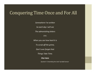 Conquering	
  Time	
  Once	
  and	
  For	
  All	
  
                    Somewhere	
  I've	
  wri-en	
  

                       So	
  each	
  day	
  I	
  will	
  see	
  

                    The	
  admonishing	
  le-ers	
  

                                       TTT.	
  

                 When	
  you	
  see	
  how	
  hard	
  it	
  is	
  

                     To	
  scrub	
  oﬀ	
  the	
  grime,	
  

                      Don't	
  ever	
  forget	
  that	
  

                         Things	
  Take	
  Time.	
  

                                  Piet	
  Hein	
  
                                 Quoted	
  in	
  'Unwinding	
  the	
  clock'	
  by	
  Bodil	
  Jonson.
 