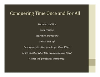 Conquering	
  Time	
  Once	
  and	
  For	
  All	
  

                               Focus	
  on	
  stability	
  

                                  Slow	
  reading	
  

                           RepeHHon	
  and	
  rouHne	
  

                                Switch	
  ‘self	
  'oﬀ	
  

         Develop	
  an	
  a-enHon	
  span	
  longer	
  than	
  300ms	
  

        Learn	
  to	
  noHce	
  what	
  takes	
  you	
  away	
  from	
  ‘now’	
  

                 Accept	
  the	
  ‘paradox	
  of	
  ineﬃciency’	
  
                                                                                .
 