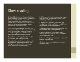 Slow	
  reading	
  
1.	
  Allow	
  30	
  minutes	
  for	
  this	
  ac.vity.	
  Find	
  a	
        5.	
  When	
  something	
  strikes	
  you,	
  stop.	
  Repeat	
  
quiet	
  place	
  and	
  a	
  quiet	
  mind	
  to	
  allow	
  you	
  to	
     that	
  par.cular	
  phrase	
  several	
  .mes.	
  Let	
  it	
  
direct	
  your	
  aMen.on	
  to	
  a	
  favourite	
                           sink	
  into	
  your	
  heart.	
  
inspira.onal	
  text:	
  use	
  the	
  poem	
  in	
  the	
  
introduc.on	
  to	
  this	
  retreat	
  or	
  ﬁnd	
  a	
  short	
             6.	
  Next	
  is	
  your	
  response	
  -­‐	
  how	
  does	
  this	
  
poem	
  or	
  paragraph	
  that	
  speaks	
  to	
  you	
                      word/phrase	
  aﬀect	
  you?	
  Is	
  it	
  a	
  word/phrase	
  
emo.onally	
  and/or	
  spiritually	
                                         of	
  correc.on	
  or	
  encouragement?	
  
2.	
  Focus	
  on	
  understanding	
  and	
  trust	
  your	
                  7.	
  Stay	
  with	
  it	
  un.l	
  you	
  have	
  received	
  all	
  the	
  
awareness	
  will	
  remove	
  from	
  your	
  mind	
  and	
                  nourishment	
  that	
  is	
  possible	
  from	
  it	
  
heart	
  all	
  that	
  makes	
  you	
  unrecep.ve	
  to	
  
understanding	
  this	
  text.	
  Find	
  a	
  sense	
  of	
                  8.	
  Keep	
  reading	
  for	
  the	
  .me	
  you	
  have	
  
giving	
  yourself	
  over	
  to	
  your	
  reading.	
                        allowed	
  following	
  process	
  above	
  each	
  .me	
  
                                                                              something	
  strikes	
  you.	
  
3.	
  Ask	
  those	
  you	
  love	
  past	
  and	
  present	
  to	
  
'accompany'	
  you	
  in	
  your	
  reading	
                                 9.	
  End	
  by	
  making	
  some	
  resolu.on	
  as	
  a	
  result	
  
                                                                              of	
  what	
  you	
  have	
  read	
  
4.	
  Read	
  a	
  liMle,	
  slowly	
  forming	
  the	
  words	
  
with	
  your	
  lips,	
  keeping	
  your	
  hearts	
  alert,	
                10.	
  Write	
  down	
  anything	
  that	
  strikes	
  you	
  
lefng	
  the	
  words	
  ﬁnd	
  their	
  way	
  to	
  your	
                  while	
  you	
  read.	
  
heart,	
  keep	
  your	
  mind	
  aMen.ve.	
                                  	
  
	
  
 