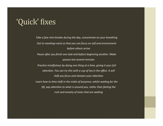 ‘Quick’	
  Fixes	
  
         Take	
  a	
  few	
  mini-­‐breaks	
  during	
  the	
  day,	
  concentrate	
  on	
  your	
  breathing	
  

          Get	
  to	
  meeHngs	
  early	
  so	
  that	
  you	
  can	
  focus	
  on	
  self	
  and	
  environment	
  
                                                       before	
  others	
  arrive	
  

          Pause	
  aTer	
  you	
  ﬁnish	
  one	
  task	
  and	
  before	
  beginning	
  another.	
  Make	
  
                                                pauses	
  last	
  several	
  minutes	
  

           PracHce	
  mindfulness	
  by	
  doing	
  one	
  thing	
  at	
  a	
  Hme,	
  giving	
  it	
  your	
  full	
  
                  a-enHon.	
  You	
  can	
  try	
  this	
  with	
  a	
  cup	
  of	
  tea	
  in	
  the	
  oﬃce.	
  It	
  will	
  
                                   shiT	
  you	
  focus	
  and	
  sharpen	
  your	
  a-enHon	
  

         Learn	
  how	
  to	
  Hme-­‐shiT	
  in	
  the	
  midst	
  of	
  busyness:	
  whilst	
  waiHng	
  for	
  the	
  
                 liT,	
  pay	
  a-enHon	
  to	
  what	
  is	
  around	
  you,	
  rather	
  than	
  feeling	
  the	
  
                                    rush	
  and	
  anxiety	
  of	
  tasks	
  that	
  are	
  waiHng	
  
                                                                                                                                   .
 