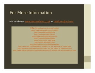 For	
  More	
  Information	
  
                      	
  
                                       	
  
                                       	
  
Mariana	
  Funes:	
  www.marianafunes.co.uk	
  	
  or	
  mdvfunes@aol.com	
  	
  	
  
                                       	
  
                                       	
  
                        hMp://www.bagtheweb.com/b/8qLGaV	
  
                           hMp://www.bagtheweb.com/b/hMAerB	
  
                               hMp://youtu.be/Azd3Yda2r2w	
  
                               hMp://youtu.be/eakKfY5aHmY	
  
                            hMp://www.medita.oncartoons.com	
  
                               hMp://youtu.be/8MMc3f588yc	
  
                               hMp://youtu.be/htl_vwkZWHw	
  
                                hMp://youtu.be/F6eFFCi12v8	
  
                         hMp://bigthink.com/users/andrewnewberg	
  
           hMp://www.ted.com/talks/barry_schwartz_on_the_paradox_of_choice.html	
  
          hMp://www.ted.com/talks/maMhieu_ricard_on_the_habits_of_happiness.html	
  
    hMp://www.thersa.org/events/rsaanimate/animate/rsa-­‐animate-­‐the-­‐secret-­‐powers-­‐of-­‐.me	
  
                                             	
  
                                                    	
  
                                                    	
  
                                                    	
  
                                                    	
  
                                                    	
  
                                                    	
  
                                                    	
  
 