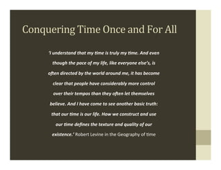 Conquering	
  Time	
  Once	
  and	
  For	
  All	
  
        ‘I	
  understand	
  that	
  my	
  6me	
  is	
  truly	
  my	
  6me.	
  And	
  even	
  

           though	
  the	
  pace	
  of	
  my	
  life,	
  like	
  everyone	
  else’s,	
  is	
  

        oBen	
  directed	
  by	
  the	
  world	
  around	
  me,	
  it	
  has	
  become	
  

           clear	
  that	
  people	
  have	
  considerably	
  more	
  control	
  

           over	
  their	
  tempos	
  than	
  they	
  oBen	
  let	
  themselves	
  

         believe.	
  And	
  I	
  have	
  come	
  to	
  see	
  another	
  basic	
  truth:	
  

          that	
  our	
  6me	
  is	
  our	
  life.	
  How	
  we	
  construct	
  and	
  use	
  

             our	
  6me	
  deﬁnes	
  the	
  texture	
  and	
  quality	
  of	
  our	
  

          existence.’	
  Robert	
  Levine	
  in	
  the	
  Geography	
  of	
  .me	
  
                                                                                                 .
 