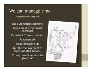 We can manage time	
  
       And	
  beware	
  of	
  ,me	
  lock	
  


 1884	
  Standard	
  clock	
  .me	
  
 Clock	
  .me	
  is	
  a	
  man-­‐made	
  
                construct	
  	
  
 Detached	
  from	
  our	
  senses	
  
           Fragmented	
  
        About	
  breaking	
  up	
  
  And	
  the	
  management	
  of	
  
   years,	
  months,	
  hours…	
  
 “I	
  only	
  have	
  5	
  minutes	
  to	
  
                give	
  you”	
  
 