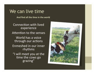 We can live time	
  
      And	
  ﬁnd	
  all	
  the	
  ,me	
  in	
  the	
  world	
  


  Connec.on	
  with	
  lived	
  
           experience	
  
 AMen.on	
  to	
  the	
  senses	
  
       World	
  has	
  a	
  voice	
  
   through	
  our	
  ac.ons	
  
 Enmeshed	
  in	
  our	
  inner	
  
               rhythms	
  
 “I	
  will	
  meet	
  you	
  at	
  the	
  
       .me	
  the	
  cows	
  go	
  
               grazing”	
  
 