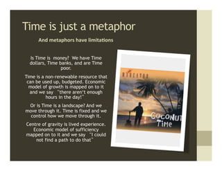Time is just a metaphor	
  
      And	
  metaphors	
  have	
  limita,ons	
  


  Is Time is money? We have Time
  dollars, Time banks, and are Time
                 poor.
Time is a non-renewable resource that
 can be used up, budgeted. Economic
  model of growth is mapped on to it
  and we say “there aren‘t enough
          hours in the day!”
 Or is Time is a landscape? And we
move through it. Time is fixed and we
  control how we move through it.
Centre of gravity is lived experience.
   Economic model of sufficiency
mapped on to it and we say “I could
    not find a path to do that”
 