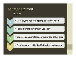 Solution	
  upfront	
  
         Just	
  STOP	
  


            • Start	
  saying	
  yes	
  to	
  ongoing	
  quality	
  of	
  mind	
  
 S	
  

            • Test	
  diﬀerent	
  rhythms	
  in	
  your	
  day	
  	
  
 T	
  

            • Oversee	
  consump,on,	
  consump,on	
  takes	
  ,me	
  
 o	
  

            • Plan	
  to	
  preserve	
  the	
  ineﬃciencies	
  that	
  remain	
  
 p	
  
 