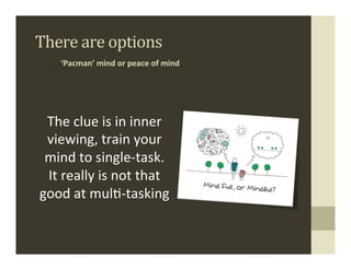There	
  are	
  options	
  
      ‘Pacman’	
  mind	
  or	
  peace	
  of	
  mind	
  	
  




 The	
  clue	
  is	
  in	
  inner	
  
 viewing,	
  train	
  your	
  
 mind	
  to	
  single-­‐task.	
  
 It	
  really	
  is	
  not	
  that	
  
good	
  at	
  mul.-­‐tasking	
  
 