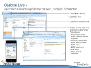 Outlook Live - Optimized Outlook experience on Web, desktop, and mobile.Outlook on desktopCached e-mailOutlook Live Web ClientMobile access from your phone using Exchange ActiveSync®Anywhere access to e-mail, calendar, contacts and tasks