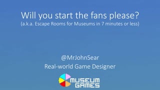Will you start the fans please?
(a.k.a. Escape Rooms for Museums in 7 minutes or less)
@MrJohnSear
Real-world Game Designer
 