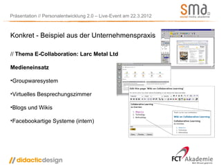 Präsentation // Personalentwicklung 2.0 – Live-Event am 22.3.2012



Konkret - Beispiel aus der Unternehmenspraxis

// Thema E-Collaboration: Larc Metal Ltd

Medieneinsatz

•Groupwaresystem

•Virtuelles Besprechungszimmer

•Blogs und Wikis

•Facebookartige Systeme (intern)
 