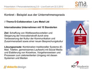 Präsentation // Personalentwicklung 2.0 – Live-Event am 22.3.2012



Konkret - Beispiel aus der Unternehmenspraxis

// Thema E-Collaboration: Larc Metal Ltd

Internationales Unternehmen mit 15 Standorten

Ziel: Schaffung von Wettbewerbsvorteilen und
Steigerung der Innovationskraft durch eine
Verbesserung der Kultur der Kommunikation und
Zusammenarbeit sowie einer neuen Besprechungskultur

Lösungsansatz: Kombination traditioneller Systeme (E-
Mail, Telefon, gemeinsames Laufwerk) mit Social Media
und Etablierung von Knowhow, Vorgehensweisen und
Prozessen zum zielorientierten Umgang mit diesen
Systemen und Medien
 