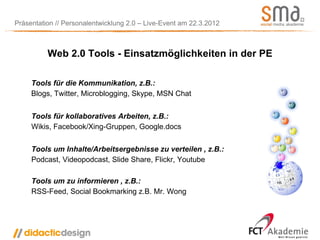 Präsentation // Personalentwicklung 2.0 – Live-Event am 22.3.2012



          Web 2.0 Tools - Einsatzmöglichkeiten in der PE

     Tools für die Kommunikation, z.B.:
     Blogs, Twitter, Microblogging, Skype, MSN Chat


     Tools für kollaboratives Arbeiten, z.B.:
     Wikis, Facebook/Xing-Gruppen, Google.docs


     Tools um Inhalte/Arbeitsergebnisse zu verteilen , z.B.:
     Podcast, Videopodcast, Slide Share, Flickr, Youtube

     Tools um zu informieren , z.B.:
     RSS-Feed, Social Bookmarking z.B. Mr. Wong
 