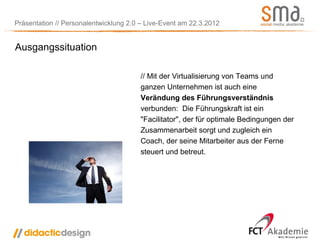 Präsentation // Personalentwicklung 2.0 – Live-Event am 22.3.2012


Ausgangssituation

                                       // Mit der Virtualisierung von Teams und
                                       ganzen Unternehmen ist auch eine
                                       Verändung des Führungsverständnis
                                       verbunden: Die Führungskraft ist ein
                                       "Facilitator", der für optimale Bedingungen der
                                       Zusammenarbeit sorgt und zugleich ein
                                       Coach, der seine Mitarbeiter aus der Ferne
                                       steuert und betreut.
 