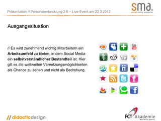 Präsentation // Personalentwicklung 2.0 – Live-Event am 22.3.2012



Ausgangssituation



// Es wird zunehmend wichtig Mitarbeitern ein
Arbeitsumfeld zu bieten, in dem Social Media
ein selbstverständlicher Bestandteil ist. Hier
gilt es die weltweiten Vernetzungsmöglichkeiten
als Chance zu sehen und nicht als Bedrohung.
 