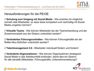 Präsentation // Personalentwicklung 2.0 – Live-Event am 22.3.2012


Herausforderungen für die PE/OE
// Schulung zum Umgang mit Social Media - Wie erreiche ich möglichst
schnell viele Mitarbeiter, so dass diese kompetent und nachhaltig mit Social
Media umgehen können?

// Virtuelle Teams - Wie können Mitarbeiter bei der Teamentwicklung und der
Zusammenarbeit aus der Distanz unterstützt werden?

// Verändertes Führungsverhalten - Wie können Führungskräfte bei der
Rollen-Neu-Definition unterstützt werden?

// Talentmanagement 2.0 - Mitarbeiter individuell fördern und fordern!

// Veränderte Organisationen - Wie können Organisationen strategisch
Social Media in das Arbeitsumfeld einbinden, damit dies ein Gewinn
für alle darstellt (Mitarbeiter, Führungskräfte, Unternehmensleitung)?
 