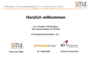 Präsentation // Personalentwicklung 2.0 – Live-Event am 22.3.2012




                        Herzlich willkommen

                               zur virtuellen Präsentation
                             “Kurs Social Media für PE/OE”

                             ein Kooperationsprojekt von...




     Team der SMA                   Dr. Katja Bett            Konrad Fassnacht
 