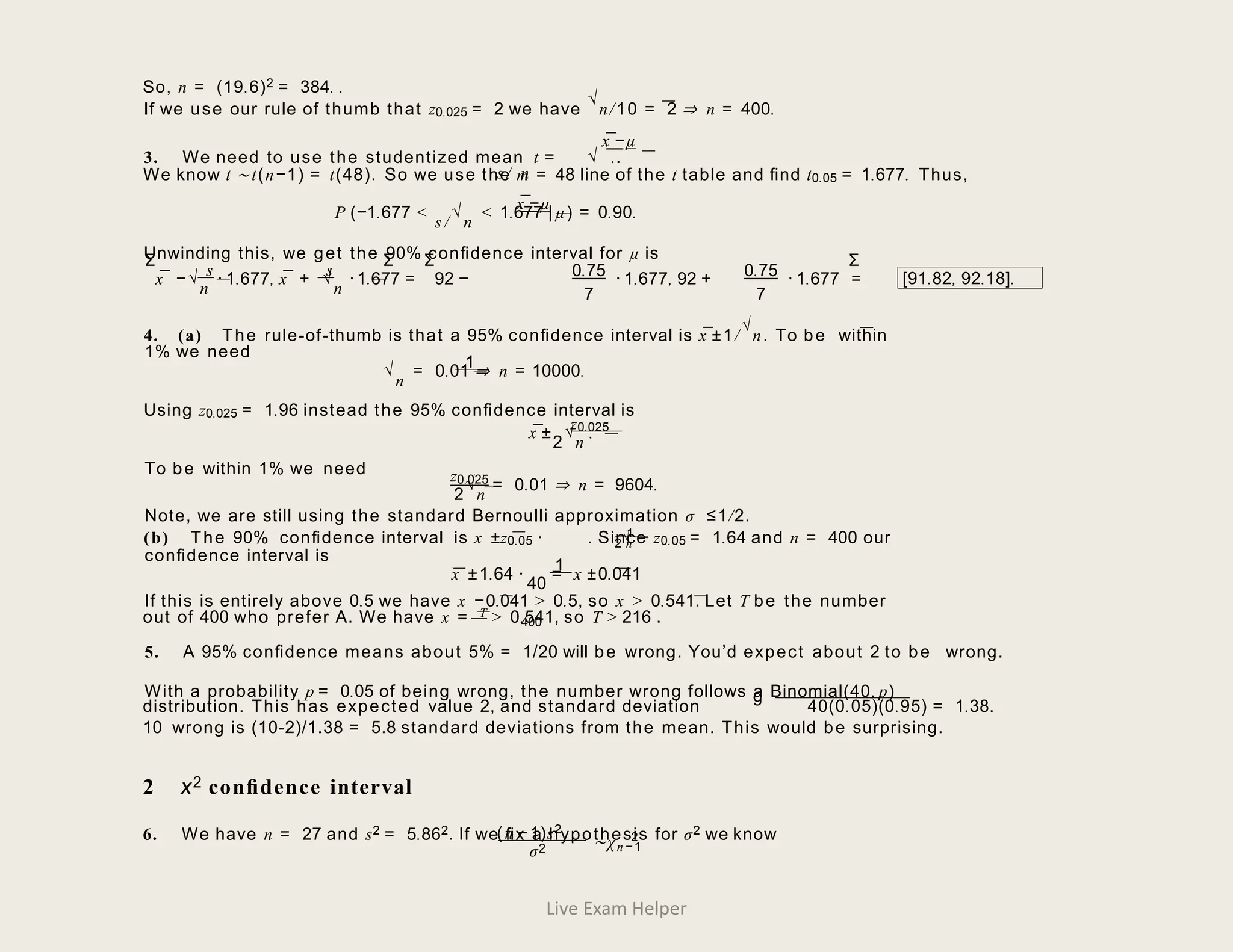 So, n = (19.6)2 = 384. .
x¯−µ
If we use our rule of thumb that z0.025 = 2 we have
√
n/10 = 2 ⇒ n = 400.
3. We need to use the studentized mean t = √ ..
s/ n
We know t ∼ t(n−1) = t(48). So we use the m = 48 line of the t table and ﬁnd t0.05 = 1.677. Thus,
x¯−µ
P (−1.677 <
s/
√
n
< 1.677 | µ) = 0.90.
Unwinding this, we get the 90% conﬁdence interval for µ is
s s 0.75
7
x¯ −√
n
· 1.677, x¯ + √
n
·1.677 = 92 − 0.75
7
· 1.677, 92 + · 1.677 = [91.82, 92.18].
4. (a) The rule-of-thumb is that a 95% conﬁdence interval is x¯±1/
√
n. To be within
1% we need
1
√
n
= 0.01 ⇒ n = 10000.
Using z0.025 = 1.96 instead the 95% conﬁdence interval is
z0.025
x¯±
2
√
n
.
To be within 1% we need z0.025
2
√
n
= 0.01 ⇒ n = 9604.
Note, we are still using the standard Bernoulli approximation σ ≤1/2.
√
1
(b) The 90% conﬁdence interval is x ±z0.05 · . Since z0.05 = 1.64 and n = 400 our
2 n
conﬁdence interval is
1
x ±1.64 ·
40
= x ±0.041
If this is entirely above 0.5 we have x −0.041 > 0.5, so x > 0.541. Let T be the number
out of 400 who prefer A. We have x = T > 0.541, so T > 216 .
400
5. A 95% conﬁdence means about 5% = 1/20 will be wrong. You’d expect about 2 to be wrong.
With a probability p = 0.05 of being wrong, the number wrong follows a Binomial(40, p)
g
distribution. This has expected value 2, and standard deviation 40(0.05)(0.95) = 1.38.
10 wrong is (10-2)/1.38 = 5.8 standard deviations from the mean. This would be surprising.
2 χ2 conﬁdence interval
6. We have n = 27 and s2 = 5.862. If we ﬁx a hypothesis for σ2 we know
(n −1)s2
2
∼χn −1
σ2
Σ Σ Σ Σ
Live Exam Helper
 