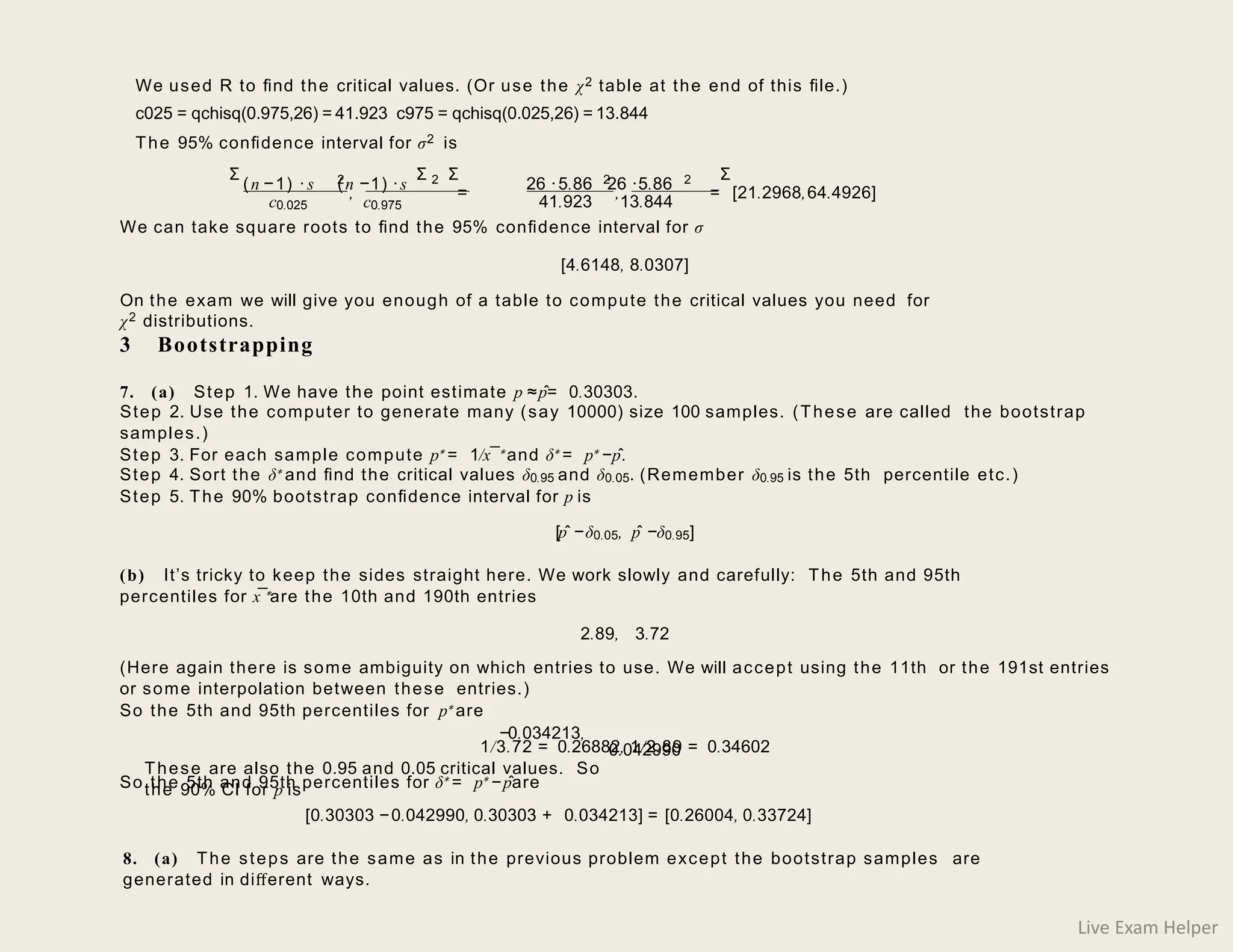 We can take square roots to ﬁnd the 95% conﬁdence interval for σ
[4.6148, 8.0307]
On the exam we will give you enough of a table to compute the critical values you need for
χ2 distributions.
3 Bootstrapping
7. (a) Step 1. We have the point estimate p ≈pˆ= 0.30303.
Step 2. Use the computer to generate many (say 10000) size 100 samples. (These are called the bootstrap
samples.)
Step 3. For each sample compute p∗ = 1/x¯∗and δ∗ = p∗ −pˆ.
Step 4. Sort the δ∗ and ﬁnd the critical values δ0.95 and δ0.05. (Remember δ0.95 is the 5th percentile etc.)
Step 5. The 90% bootstrap conﬁdence interval for p is
[pˆ −δ0.05, pˆ −δ0.95]
(b) It’s tricky to keep the sides straight here. We work slowly and carefully: The 5th and 95th
percentiles for x¯∗are the 10th and 190th entries
2.89, 3.72
(Here again there is some ambiguity on which entries to use. We will accept using the 11th or the 191st entries
or some interpolation between these entries.)
So the 5th and 95th percentiles for p∗ are
1/3.72 = 0.26882, 1/2.89 = 0.34602
So the 5th and 95th percentiles for δ∗ = p∗ −pˆare
We used R to ﬁnd the critical values. (Or use the χ2 table at the end of this ﬁle.)
c025 = qchisq(0.975,26) = 41.923 c975 = qchisq(0.025,26) = 13.844
The 95% conﬁdence interval for σ2 is
(n −1) ·s (n −1) ·s
2 2 26 ·5.86 26 ·5.86
2 2
, = , = [21.2968,64.4926]
c0.025 c0.975 41.923 13.844
−0.034213,
These are also the 0.95 and 0.05 critical values. So
the 90% CI for p is
0.042990
[0.30303 −0.042990, 0.30303 + 0.034213] = [0.26004, 0.33724]
8. (a) The steps are the same as in the previous problem except the bootstrap samples are
generated in diﬀerent ways.
Σ Σ Σ Σ
Live Exam Helper
 