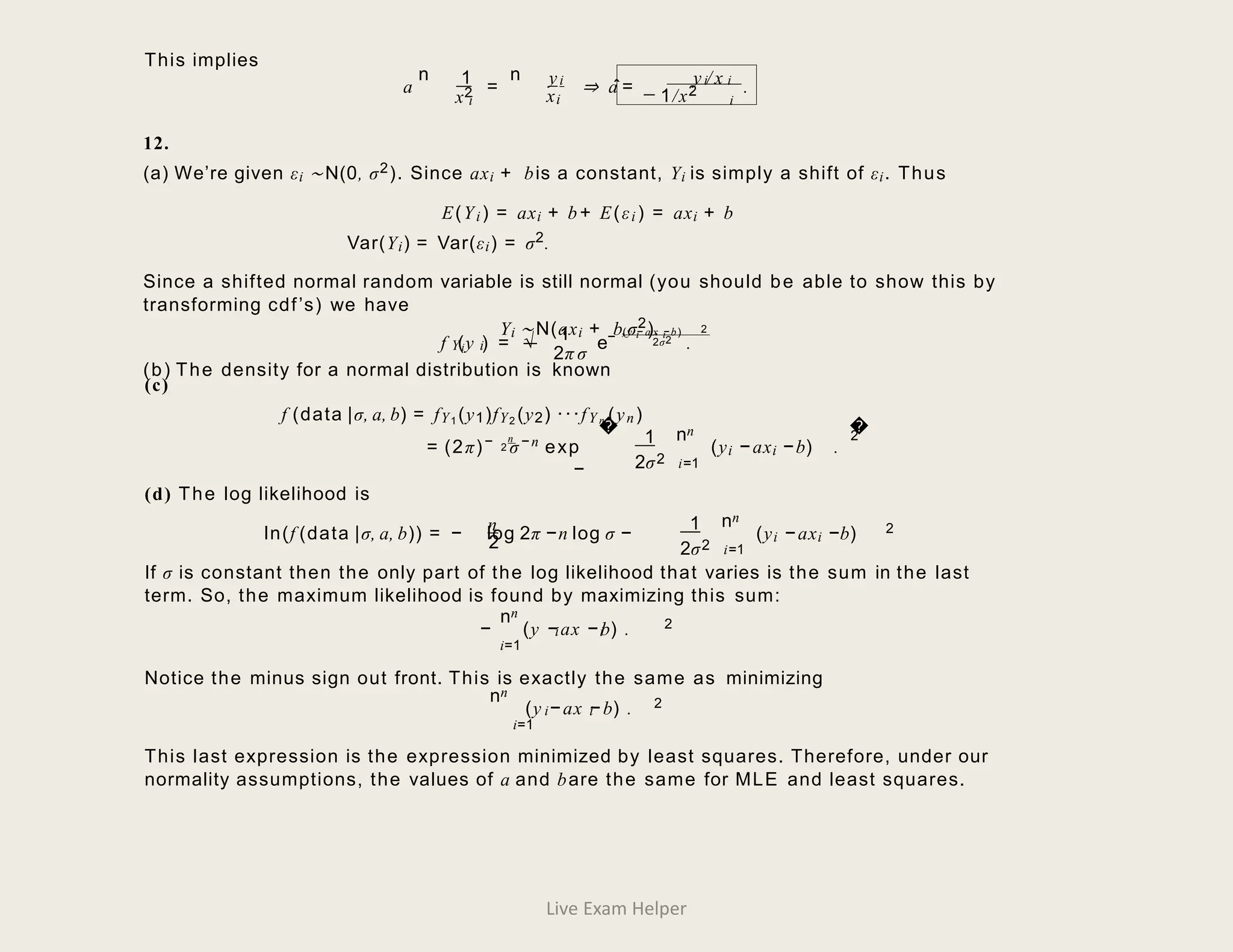 � �
This implies
a
n 1
x2
i
=
n yi y / x
i i
⇒ a
ˆ= _
xi 1/x2
i
.
12.
(a) We’re given εi ∼N(0, σ2). Since axi + bis a constant, Yi is simply a shift of εi. Thus
E(Yi) = axi + b+ E(εi ) = axi + b
Var(Yi) = Var(εi) = σ2.
Since a shifted normal random variable is still normal (you should be able to show this by
transforming cdf’s) we have
Yi ∼N(axi + b,σ2).
(b) The density for a normal distribution is known
i i
(y − a x −b) 2
1 −
i
Y i
f (y ) = √ 2σ2
e .
2π σ
(c)
f (data |σ, a, b) = fY1 (y1)fY2 (y2) ···fY n (yn)
n
n
n
= (2π)− 2 σ−n exp
−
1
2σ2
2
(yi − axi −b) .
i=1
(d) The log likelihood is
n
n
n
ln(f (data |σ, a, b)) = − log 2π −n log σ − (yi − axi −b) 2
2
1
2σ2 i=1
If σ is constant then the only part of the log likelihood that varies is the sum in the last
term. So, the maximum likelihood is found by maximizing this sum:
n
n
i i
2
− (y − ax − b) .
i=1
Notice the minus sign out front. This is exactly the same as minimizing
n
n
i i
2
(y − ax − b) .
i=1
This last expression is the expression minimized by least squares. Therefore, under our
normality assumptions, the values of a and bare the same for MLE and least squares.
Live Exam Helper
 