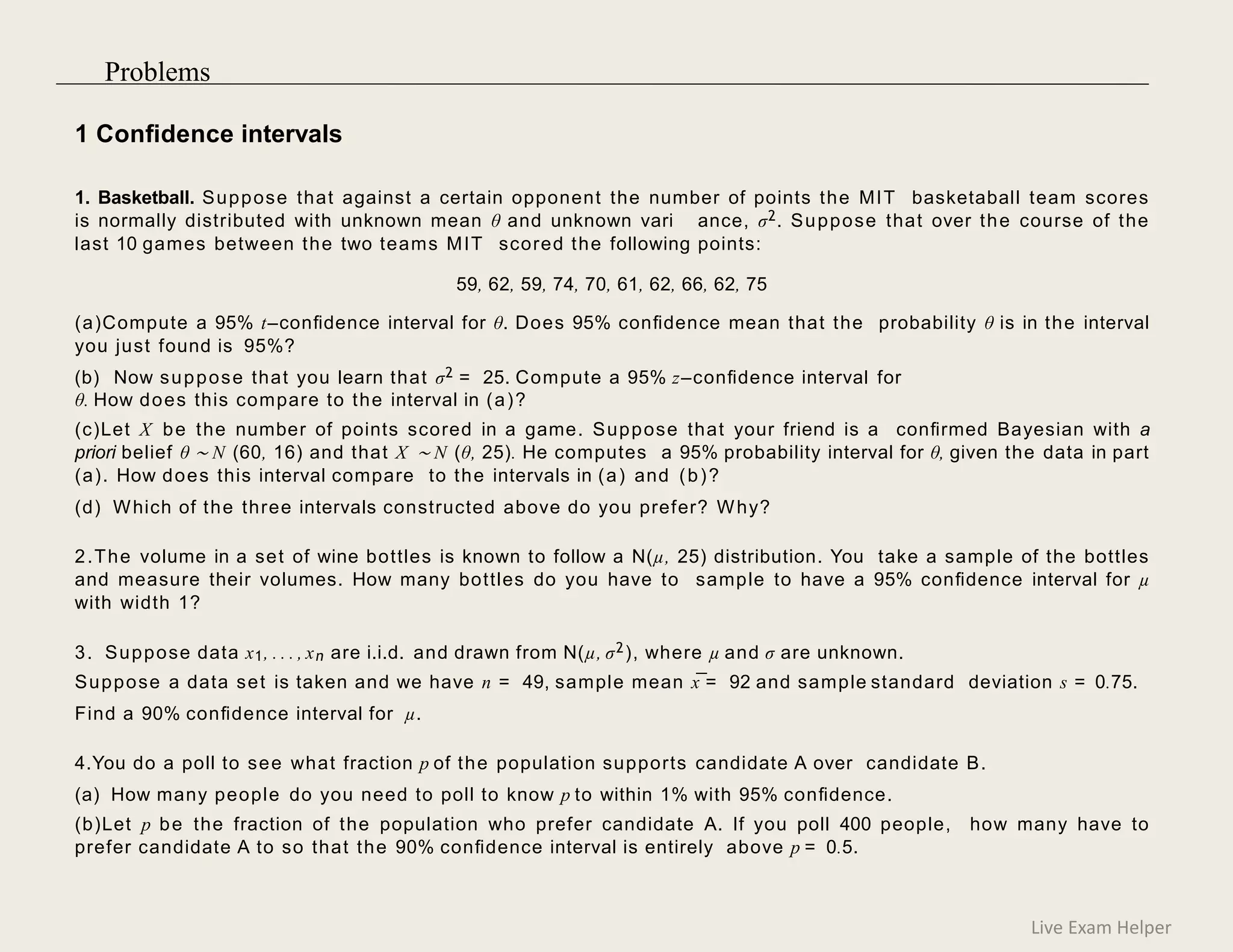 1 Conﬁdence intervals
1. Basketball. Suppose that against a certain opponent the number of points the MIT basketaball team scores
is normally distributed with unknown mean θ and unknown vari ance, σ2. Suppose that over the course of the
last 10 games between the two teams MIT scored the following points:
59, 62, 59, 74, 70, 61, 62, 66, 62, 75
(a)Compute a 95% t–conﬁdence interval for θ. Does 95% conﬁdence mean that the probability θ is in the interval
you just found is 95%?
(b) Now suppose that you learn that σ2 = 25. Compute a 95% z–conﬁdence interval for
θ. How does this compare to the interval in (a)?
(c)Let X be the number of points scored in a game. Suppose that your friend is a conﬁrmed Bayesian with a
priori belief θ ∼ N (60, 16) and that X ∼ N (θ, 25). He computes a 95% probability interval for θ, given the data in part
(a). How does this interval compare to the intervals in (a) and (b)?
(d) Which of the three intervals constructed above do you prefer? Why?
2.The volume in a set of wine bottles is known to follow a N(µ, 25) distribution. You take a sample of the bottles
and measure their volumes. How many bottles do you have to sample to have a 95% conﬁdence interval for µ
with width 1?
3. Suppose data x1, . . . , xn are i.i.d. and drawn from N(µ, σ2), where µ and σ are unknown.
Suppose a data set is taken and we have n = 49, sample mean x¯= 92 and sample standard deviation s = 0.75.
Find a 90% conﬁdence interval for µ.
4.You do a poll to see what fraction p of the population supports candidate A over candidate B.
(a) How many people do you need to poll to know p to within 1% with 95% conﬁdence.
(b)Let p be the fraction of the population who prefer candidate A. If you poll 400 people, how many have to
prefer candidate A to so that the 90% conﬁdence interval is entirely above p = 0.5.
Live Exam Helper
Problems
 