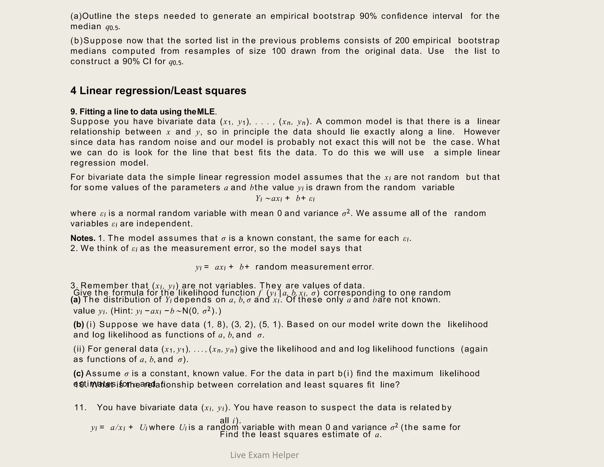 (a)Outline the steps needed to generate an empirical bootstrap 90% conﬁdence interval for the
median q0.5.
(b)Suppose now that the sorted list in the previous problems consists of 200 empirical bootstrap
medians computed from resamples of size 100 drawn from the original data. Use the list to
construct a 90% CI for q0.5.
4 Linear regression/Least squares
9. Fitting a line to data using theMLE.
Suppose you have bivariate data (x1, y1), . . . , (xn, yn). A common model is that there is a linear
relationship between x and y, so in principle the data should lie exactly along a line. However
since data has random noise and our model is probably not exact this will not be the case. What
we can do is look for the line that best ﬁts the data. To do this we will use a simple linear
regression model.
For bivariate data the simple linear regression model assumes that the xi are not random but that
for some values of the parameters a and bthe value yi is drawn from the random variable
Yi ∼axi + b+ εi
where εi is a normal random variable with mean 0 and variance σ2. We assume all of the random
variables εi are independent.
Notes. 1. The model assumes that σ is a known constant, the same for each εi.
2. We think of εi as the measurement error, so the model says that
yi = axi + b+ random measurement error.
3. Remember that (xi, yi) are not variables. They are values of data.
(a) The distribution of Yi depends on a, b, σ and xi. Of these only a and bare not known.
Give the formula for the likelihood function f (yi |a, b, xi, σ) corresponding to one random
value yi. (Hint: yi −axi −b∼N(0, σ2).)
(b) (i) Suppose we have data (1, 8), (3, 2), (5, 1). Based on our model write down the likelihood
and log likelihood as functions of a, b, and σ.
(ii) For general data (x1, y1), . . . , (xn, yn) give the likelihood and and log likelihood functions (again
as functions of a, b, and σ).
(c) Assume σ is a constant, known value. For the data in part b(i) ﬁnd the maximum likelihood
estimates for a and b
10. What is the relationship between correlation and least squares ﬁt line?
11. You have bivariate data (xi, yi). You have reason to suspect the data is related by
yi = a/xi + Ui where Ui is a random variable with mean 0 and variance σ2 (the same for
all i).
Find the least squares estimate of a.
Live Exam Helper
 
