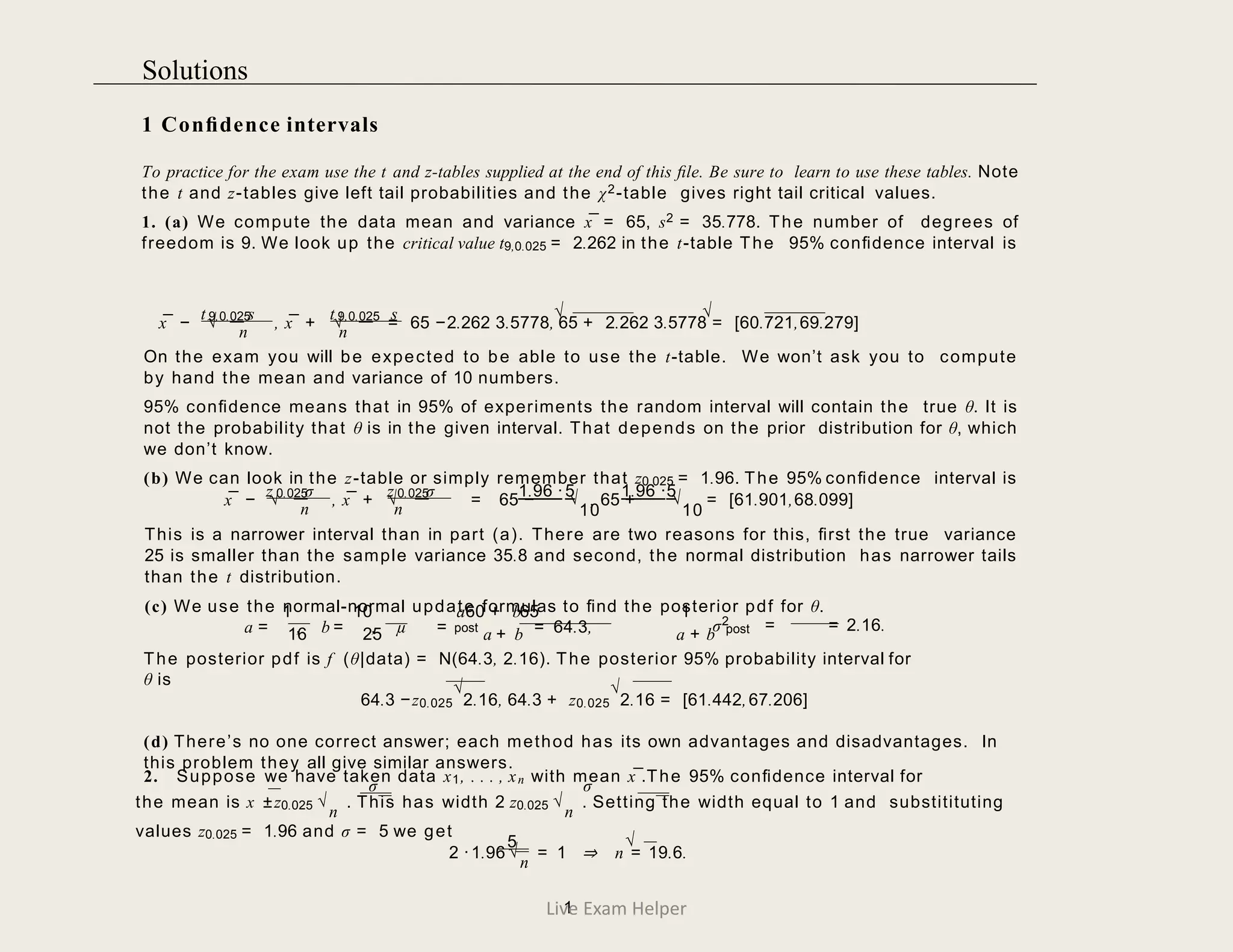 1 Conﬁdence intervals
To practice for the exam use the t and z-tables supplied at the end of this ﬁle. Be sure to learn to use these tables. Note
the t and z-tables give left tail probabilities and the χ2-table gives right tail critical values.
1. (a) We compute the data mean and variance x¯ = 65, s2 = 35.778. The number of degrees of
freedom is 9. We look up the critical value t9,0.025 = 2.262 in the t-table The 95% conﬁdence interval is
√ √
9,0.025
t s t 9,0.025 s
x¯ − √ , x¯ + √ = 65 −2.262 3.5778, 65 + 2.262 3.5778 = [60.721,69.279]
n n
On the exam you will be expected to be able to use the t-table. We won’t ask you to compute
by hand the mean and variance of 10 numbers.
95% conﬁdence means that in 95% of experiments the random interval will contain the true θ. It is
not the probability that θ is in the given interval. That depends on the prior distribution for θ, which
we don’t know.
(b) We can look in the z-table or simply remember that z0.025 = 1.96. The 95% conﬁdence interval is
0.025
z σ 0.025
z σ 1.96 ·5 1.96 ·5
x¯ − √ , x¯ + √ = 65 − , 65 + = [61.901,68.099]
n n
√
10
√
10
This is a narrower interval than in part (a). There are two reasons for this, ﬁrst the true variance
25 is smaller than the sample variance 35.8 and second, the normal distribution has narrower tails
than the t distribution.
(c) We use the normal-normal update formulas to ﬁnd the posterior pdf for θ.
σ2
post
1 10 a60 + b65 1
a = , b = , µ = = 64.3, post = = 2.16.
16 25 a + b a + b
The posterior pdf is f (θ|data) = N(64.3, 2.16). The posterior 95% probability interval for
θ is
64.3 −z0.025
√
2.16, 64.3 + z0.025
√
2.16 = [61.442,67.206]
(d) There’s no one correct answer; each method has its own advantages and disadvantages. In
this problem they all give similar answers.
2. Suppose we have taken data x1, . . . , xn with mean x¯.The 95% conﬁdence interval for
σ σ
the mean is x ±z0.025 √
n
. This has width 2 z0.025 √
n
. Setting the width equal to 1 and substitituting
values z0.025 = 1.96 and σ = 5 we get
5 √
2 ·1.96 √
n
= 1 ⇒ n = 19.6.
1
Live Exam Helper
Solutions
 