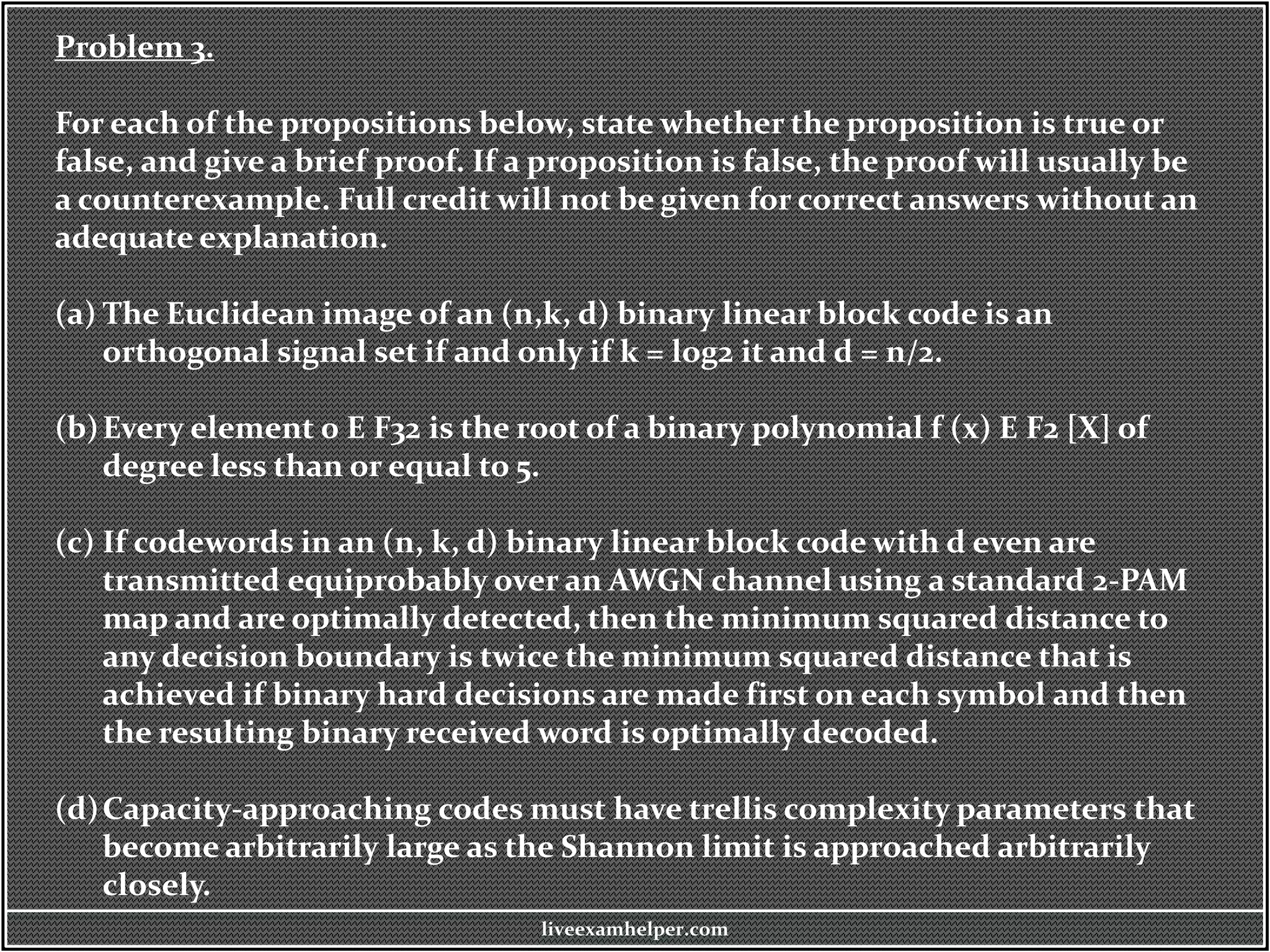Problem 3.
For each of the propositions below, state whether the proposition is true or
false, and give a brief proof. If a proposition is false, the proof will usually be
a counterexample. Full credit will not be given for correct answers without an
adequate explanation.
(a) The Euclidean image of an (n,k, d) binary linear block code is an
orthogonal signal set if and only if k = log2 it and d = n/2.
(b)Every element 0 E F32 is the root of a binary polynomial f (x) E F2 [X] of
degree less than or equal to 5.
(c) If codewords in an (n, k, d) binary linear block code with d even are
transmitted equiprobably over an AWGN channel using a standard 2-PAM
map and are optimally detected, then the minimum squared distance to
any decision boundary is twice the minimum squared distance that is
achieved if binary hard decisions are made first on each symbol and then
the resulting binary received word is optimally decoded.
(d)Capacity-approaching codes must have trellis complexity parameters that
become arbitrarily large as the Shannon limit is approached arbitrarily
closely.
liveexamhelper.com
 