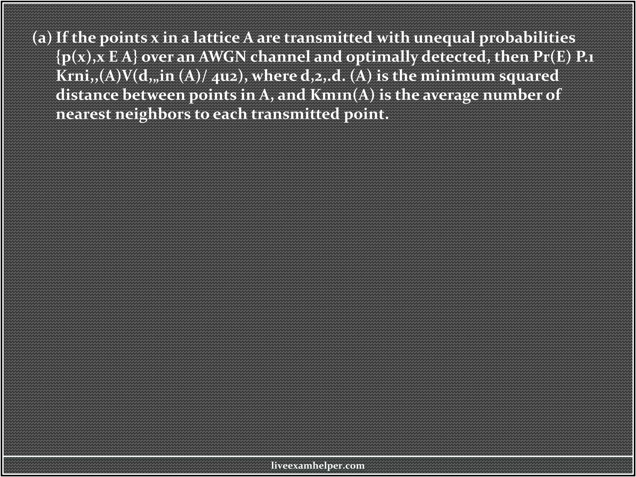 (a) If the points x in a lattice A are transmitted with unequal probabilities
{p(x),x E A} over an AWGN channel and optimally detected, then Pr(E) P.1
Krni,,(A)V(d,„in (A)/ 4u2), where d,2,.d. (A) is the minimum squared
distance between points in A, and Km1n(A) is the average number of
nearest neighbors to each transmitted point.
liveexamhelper.com
 