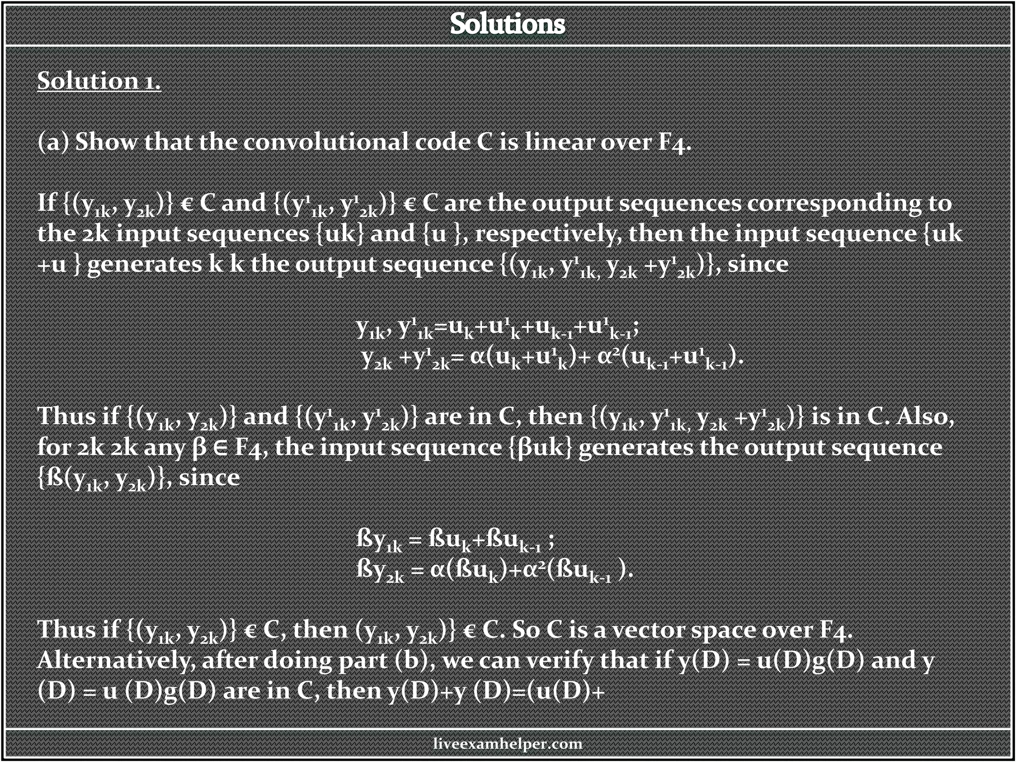 Solution 1.
(a) Show that the convolutional code C is linear over F4.
If {(y1k, y2k)} € C and {(y1
1k, y1
2k)} € C are the output sequences corresponding to
the 2k input sequences {uk} and {u }, respectively, then the input sequence {uk
+u } generates k k the output sequence {(y1k, y1
1k, y2k +y1
2k)}, since
y1k, y1
1k=uk+u1
k+uk-1+u1
k-1;
y2k +y1
2k= α(uk+u1
k)+ α2(uk-1+u1
k-1).
Thus if {(y1k, y2k)} and {(y1
1k, y1
2k)} are in C, then {(y1k, y1
1k, y2k +y1
2k)} is in C. Also,
for 2k 2k any β ∈ F4, the input sequence {βuk} generates the output sequence
{ß(y1k, y2k)}, since
ßy1k = ßuk+ßuk-1 ;
ßy2k = α(ßuk)+α2(ßuk-1 ).
Thus if {(y1k, y2k)} € C, then (y1k, y2k)} € C. So C is a vector space over F4.
Alternatively, after doing part (b), we can verify that if y(D) = u(D)g(D) and y
(D) = u (D)g(D) are in C, then y(D)+y (D)=(u(D)+
liveexamhelper.com
 