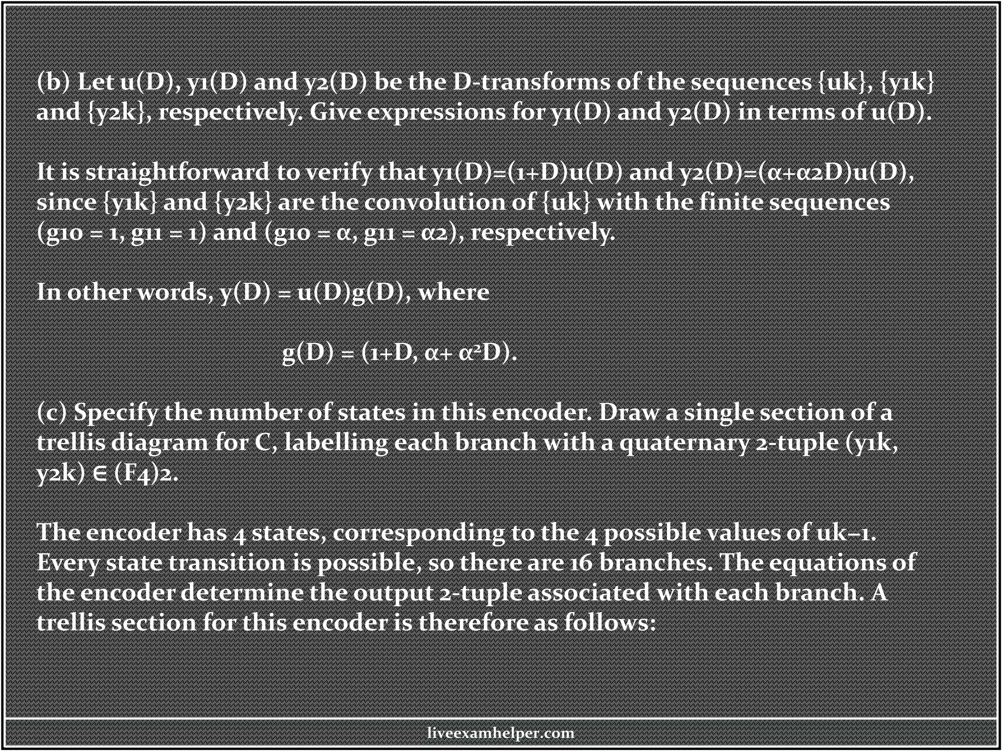 (b) Let u(D), y1(D) and y2(D) be the D-transforms of the sequences {uk}, {y1k}
and {y2k}, respectively. Give expressions for y1(D) and y2(D) in terms of u(D).
It is straightforward to verify that y1(D)=(1+D)u(D) and y2(D)=(α+α2D)u(D),
since {y1k} and {y2k} are the convolution of {uk} with the finite sequences
(g10 = 1, g11 = 1) and (g10 = α, g11 = α2), respectively.
In other words, y(D) = u(D)g(D), where
g(D) = (1+D, α+ α2D).
(c) Specify the number of states in this encoder. Draw a single section of a
trellis diagram for C, labelling each branch with a quaternary 2-tuple (y1k,
y2k) ∈ (F4)2.
The encoder has 4 states, corresponding to the 4 possible values of uk−1.
Every state transition is possible, so there are 16 branches. The equations of
the encoder determine the output 2-tuple associated with each branch. A
trellis section for this encoder is therefore as follows:
liveexamhelper.com
 