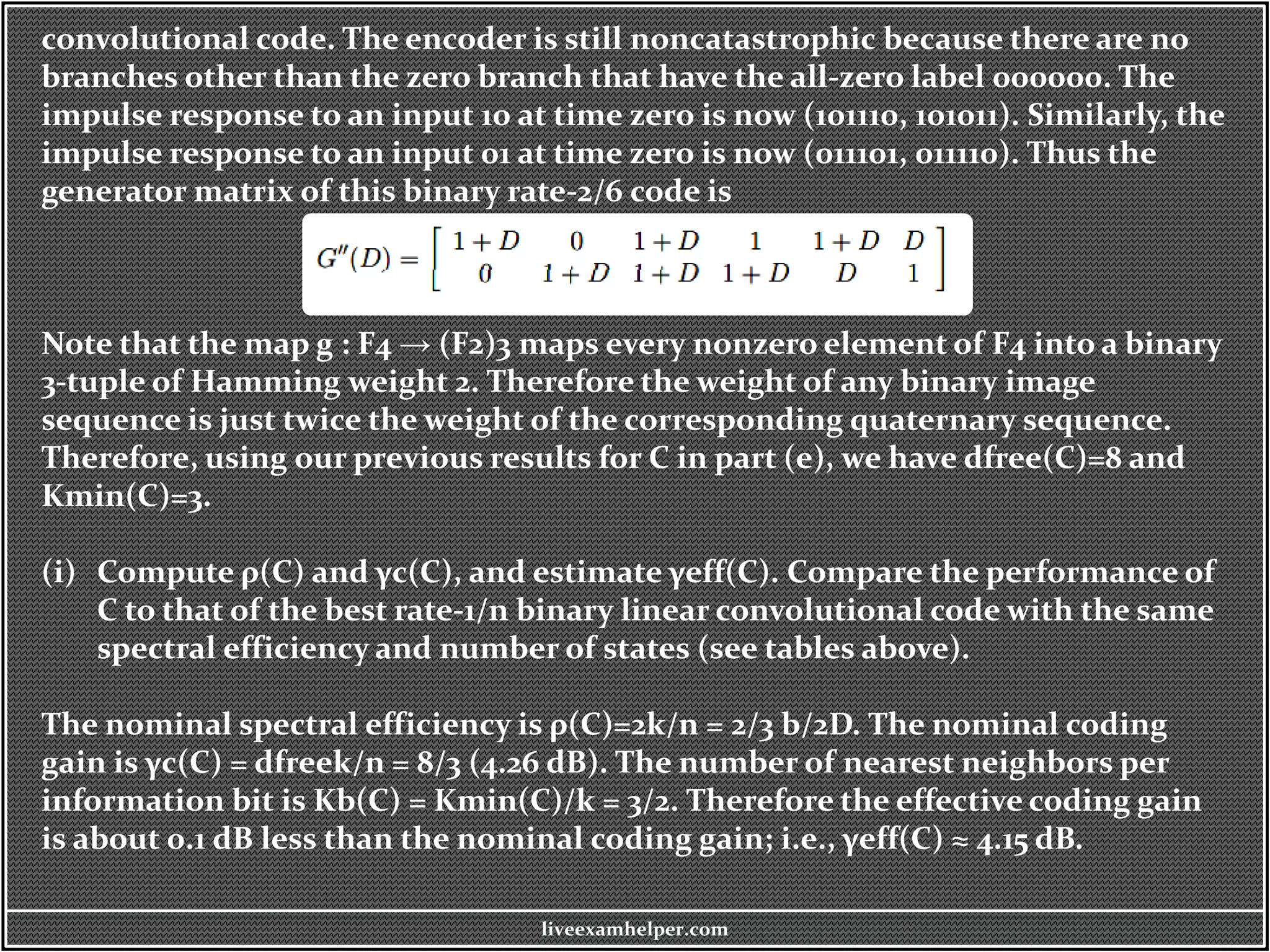 convolutional code. The encoder is still noncatastrophic because there are no
branches other than the zero branch that have the all-zero label 000000. The
impulse response to an input 10 at time zero is now (101110, 101011). Similarly, the
impulse response to an input 01 at time zero is now (011101, 011110). Thus the
generator matrix of this binary rate-2/6 code is
Note that the map g : F4 → (F2)3 maps every nonzero element of F4 into a binary
3-tuple of Hamming weight 2. Therefore the weight of any binary image
sequence is just twice the weight of the corresponding quaternary sequence.
Therefore, using our previous results for C in part (e), we have dfree(C)=8 and
Kmin(C)=3.
(i) Compute ρ(C) and γc(C), and estimate γeff(C). Compare the performance of
C to that of the best rate-1/n binary linear convolutional code with the same
spectral efficiency and number of states (see tables above).
The nominal spectral efficiency is ρ(C)=2k/n = 2/3 b/2D. The nominal coding
gain is γc(C) = dfreek/n = 8/3 (4.26 dB). The number of nearest neighbors per
information bit is Kb(C) = Kmin(C)/k = 3/2. Therefore the effective coding gain
is about 0.1 dB less than the nominal coding gain; i.e., γeff(C) ≈ 4.15 dB.
liveexamhelper.com
 