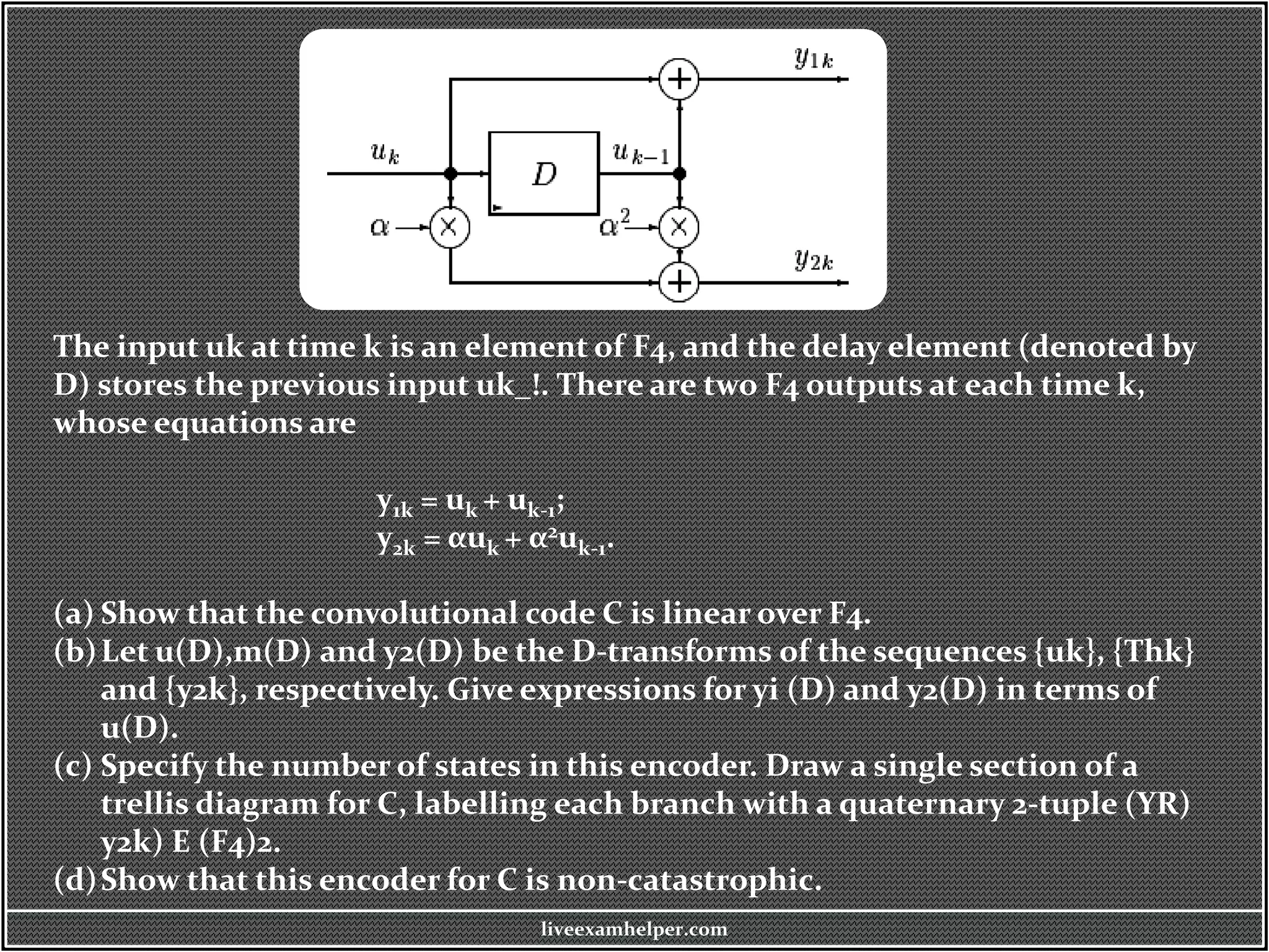 The input uk at time k is an element of F4, and the delay element (denoted by
D) stores the previous input uk_!. There are two F4 outputs at each time k,
whose equations are
y1k = uk + uk-1;
y2k = αuk + α2uk-1.
(a) Show that the convolutional code C is linear over F4.
(b)Let u(D),m(D) and y2(D) be the D-transforms of the sequences {uk}, {Thk}
and {y2k}, respectively. Give expressions for yi (D) and y2(D) in terms of
u(D).
(c) Specify the number of states in this encoder. Draw a single section of a
trellis diagram for C, labelling each branch with a quaternary 2-tuple (YR)
y2k) E (F4)2.
(d)Show that this encoder for C is non-catastrophic.
liveexamhelper.com
 
