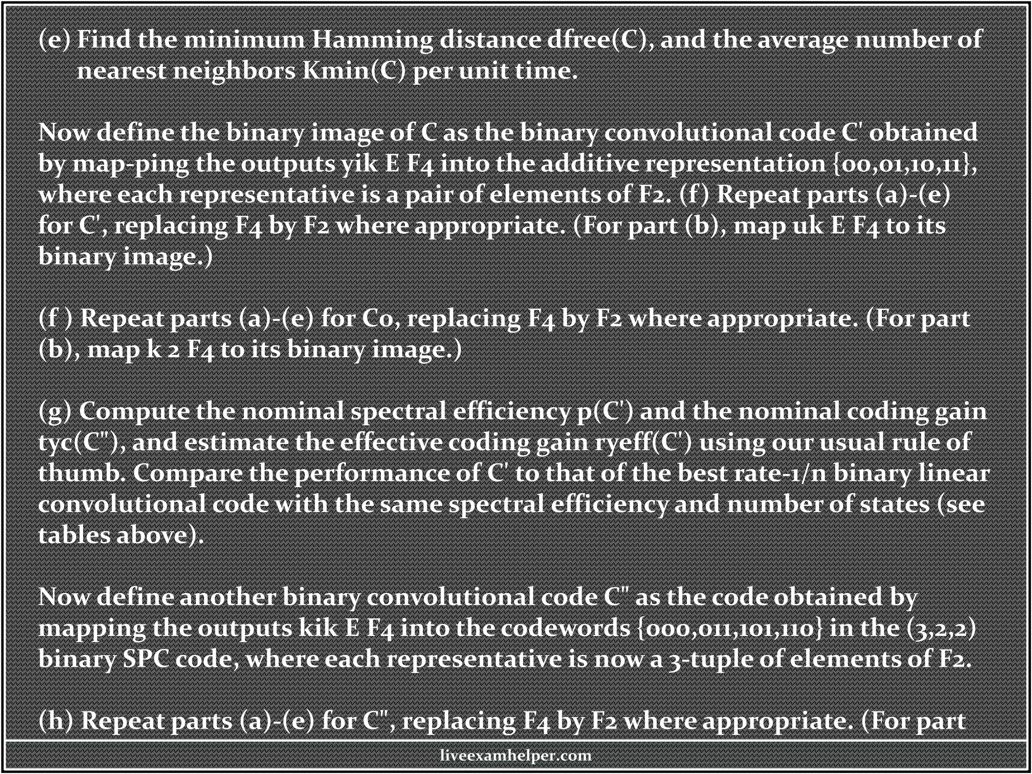 (e) Find the minimum Hamming distance dfree(C), and the average number of
nearest neighbors Kmin(C) per unit time.
Now define the binary image of C as the binary convolutional code C' obtained
by map-ping the outputs yik E F4 into the additive representation {00,01,10,11},
where each representative is a pair of elements of F2. (f) Repeat parts (a)-(e)
for C', replacing F4 by F2 where appropriate. (For part (b), map uk E F4 to its
binary image.)
(f ) Repeat parts (a)-(e) for C0, replacing F4 by F2 where appropriate. (For part
(b), map k 2 F4 to its binary image.)
(g) Compute the nominal spectral efficiency p(C') and the nominal coding gain
tyc(C"), and estimate the effective coding gain ryeff(C') using our usual rule of
thumb. Compare the performance of C' to that of the best rate-1/n binary linear
convolutional code with the same spectral efficiency and number of states (see
tables above).
Now define another binary convolutional code C" as the code obtained by
mapping the outputs kik E F4 into the codewords {000,011,101,110} in the (3,2,2)
binary SPC code, where each representative is now a 3-tuple of elements of F2.
(h) Repeat parts (a)-(e) for C", replacing F4 by F2 where appropriate. (For part
liveexamhelper.com
 