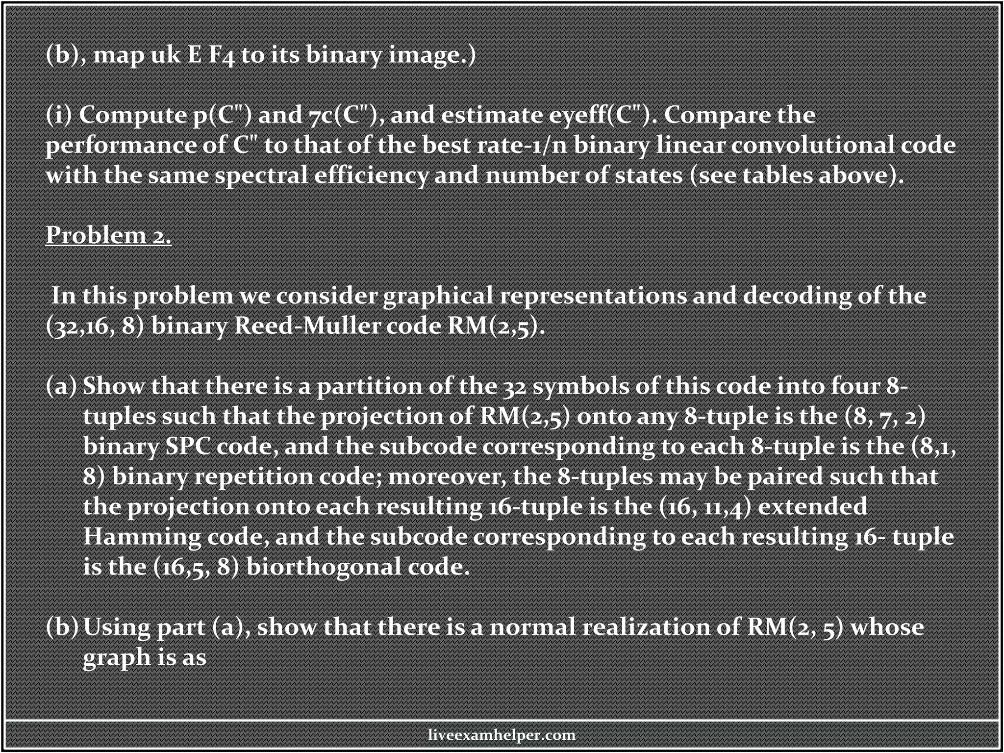 (b), map uk E F4 to its binary image.)
(i) Compute p(C") and 7c(C"), and estimate eyeff(C"). Compare the
performance of C" to that of the best rate-1/n binary linear convolutional code
with the same spectral efficiency and number of states (see tables above).
Problem 2.
In this problem we consider graphical representations and decoding of the
(32,16, 8) binary Reed-Muller code RM(2,5).
(a) Show that there is a partition of the 32 symbols of this code into four 8-
tuples such that the projection of RM(2,5) onto any 8-tuple is the (8, 7, 2)
binary SPC code, and the subcode corresponding to each 8-tuple is the (8,1,
8) binary repetition code; moreover, the 8-tuples may be paired such that
the projection onto each resulting 16-tuple is the (16, 11,4) extended
Hamming code, and the subcode corresponding to each resulting 16- tuple
is the (16,5, 8) biorthogonal code.
(b)Using part (a), show that there is a normal realization of RM(2, 5) whose
graph is as
liveexamhelper.com
 