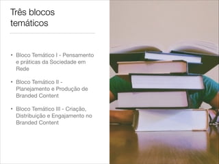 Três blocos
temáticos
• Bloco Temático I - Pensamento
e práticas da Sociedade em
Rede

• Bloco Temático II -
Planejamento e Produção de
Branded Content

• Bloco Temático III - Criação,
Distribuição e Engajamento no
Branded Content
 