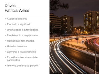 Drives
Patrícia Weiss
• Audience-centered

• Propósito e signiﬁcado

• Originalidade e autenticidade

• Envolvimento e engajamento

• Relevância e ressonância

• Histórias humanas

• Conversa e relacionamento

• Experiência imersiva social e
participativa

• Território de narrativa próprio
 