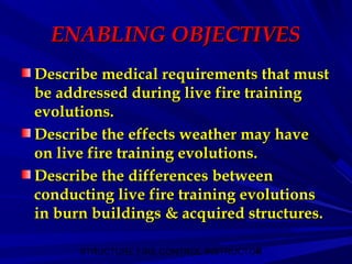 STRUCTURE FIRE CONTROL INSTRUCTOR4
ENABLING OBJECTIVESENABLING OBJECTIVES
Describe medical requirements that mustDescribe medical requirements that must
be addressed during live fire trainingbe addressed during live fire training
evolutions.evolutions.
Describe the effects weather may haveDescribe the effects weather may have
on live fire training evolutions.on live fire training evolutions.
Describe the differences betweenDescribe the differences between
conducting live fire training evolutionsconducting live fire training evolutions
in burn buildings & acquired structures.in burn buildings & acquired structures.
 