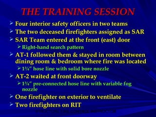 STRUCTURE FIRE CONTROL INSTRUCTOR9
THE TRAINING SESSIONTHE TRAINING SESSION
 Four interior safety officers in two teamsFour interior safety officers in two teams
 The two deceased firefighters assigned as SARThe two deceased firefighters assigned as SAR
 SAR Team entered at the front (east) doorSAR Team entered at the front (east) door
 Right-hand search patternRight-hand search pattern
 AT-1 followed them & stayed in room betweenAT-1 followed them & stayed in room between
dining room & bedroom where fire was locateddining room & bedroom where fire was located
 1¾” hose line with solid bore nozzle1¾” hose line with solid bore nozzle
 AT-2 waited at front doorwayAT-2 waited at front doorway
 1¾” pre-connected hose line with variable fog1¾” pre-connected hose line with variable fog
nozzlenozzle
 One firefighter on exterior to ventilateOne firefighter on exterior to ventilate
 Two firefighters on RITTwo firefighters on RIT
 