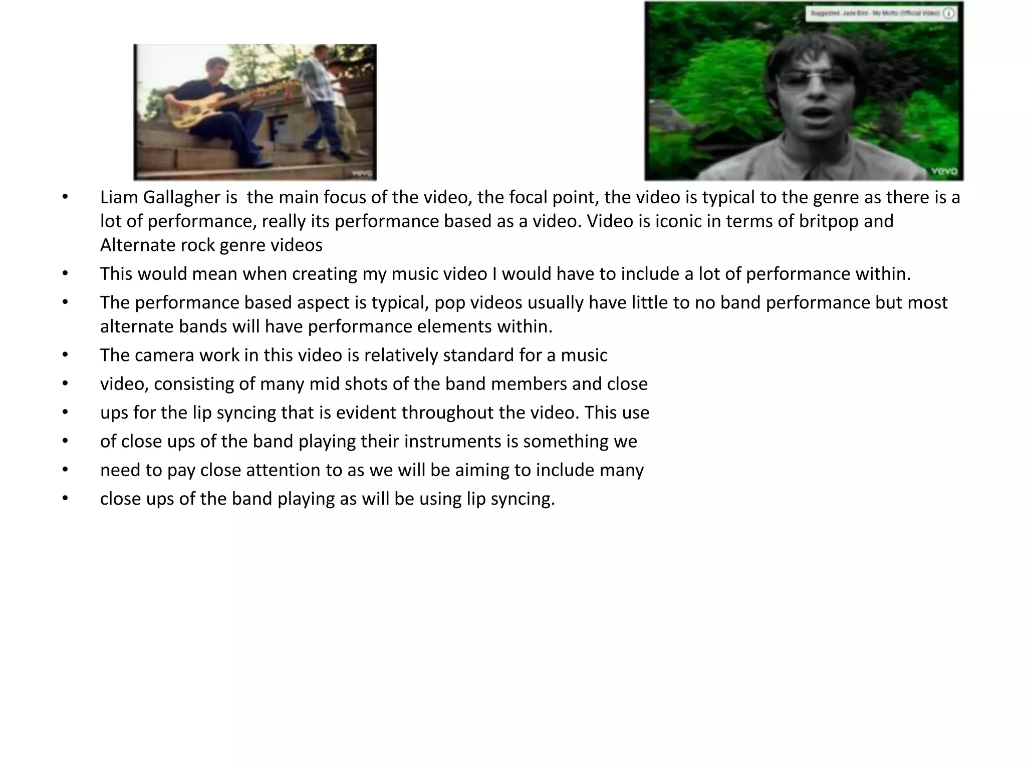 • Liam Gallagher is the main focus of the video, the focal point, the video is typical to the genre as there is a
lot of performance, really its performance based as a video. Video is iconic in terms of britpop and
Alternate rock genre videos
• This would mean when creating my music video I would have to include a lot of performance within.
• The performance based aspect is typical, pop videos usually have little to no band performance but most
alternate bands will have performance elements within.
• The camera work in this video is relatively standard for a music
• video, consisting of many mid shots of the band members and close
• ups for the lip syncing that is evident throughout the video. This use
• of close ups of the band playing their instruments is something we
• need to pay close attention to as we will be aiming to include many
• close ups of the band playing as will be using lip syncing.
 