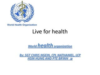 Live for health

     World   health organization
By: SGT CHRIS NGEIN, CPL NATHANIEL, LCP
      HSIN HUNG AND PTE BRYAN :p
 